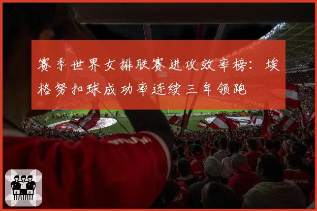 赛季世界女排联赛进攻效率榜：埃格努扣球成功率连续三年领跑