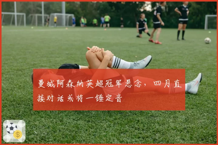 曼城阿森纳英超冠军悬念，四月直接对话或将一锤定音