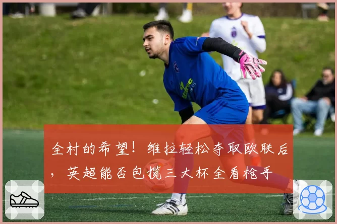 全村的希望！维拉轻松夺取欧联后，英超能否包揽三大杯全看枪手