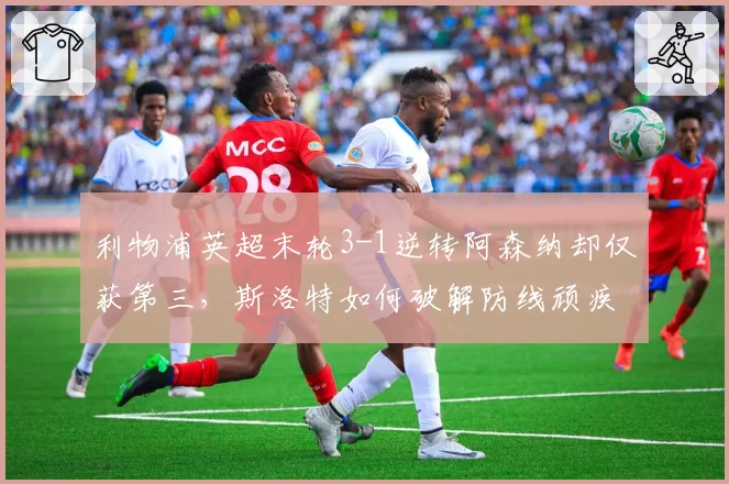 利物浦英超末轮3-1逆转阿森纳却仅获第三,斯洛特如何破解防线顽疾?