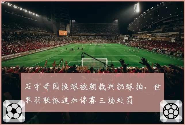 石宇奇因换球被朝裁判扔球拍,世界羽联拟追加停赛三场处罚