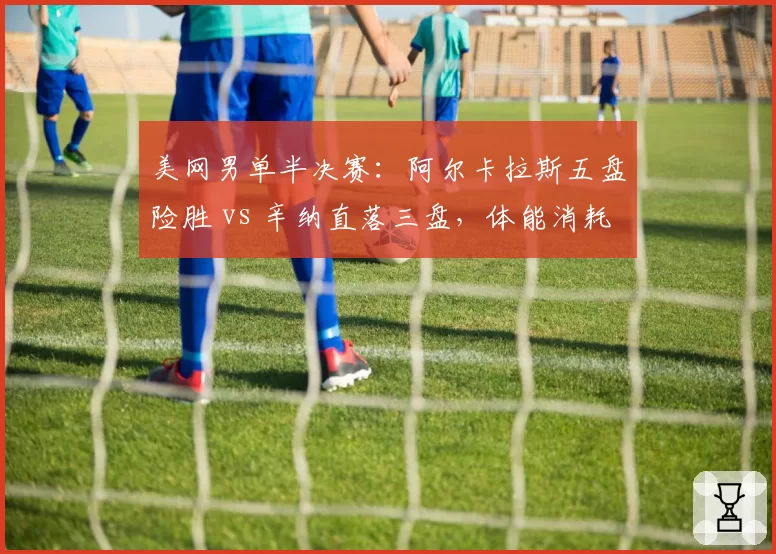 美网男单半决赛:阿尔卡拉斯五盘险胜 vs 辛纳直落三盘,体能消耗对比鲜明