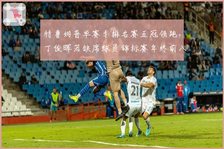 特鲁姆普单赛季排名赛五冠领跑,丁俊晖若缺席球员锦标赛年终前八席位告急?