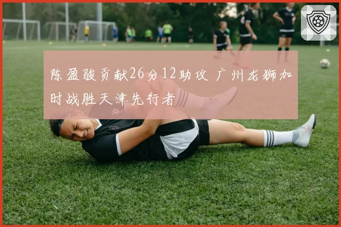 陈盈骏贡献26分12助攻 广州龙狮加时战胜天津先行者