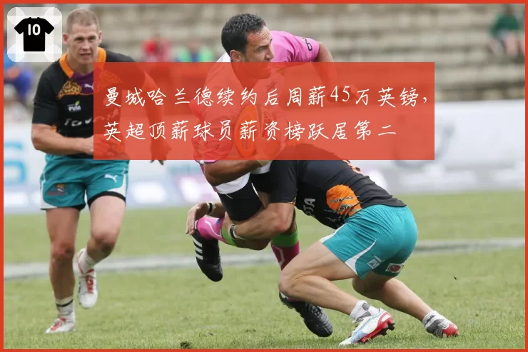 曼城哈兰德续约后周薪45万英镑，英超顶薪球员薪资榜跃居第二