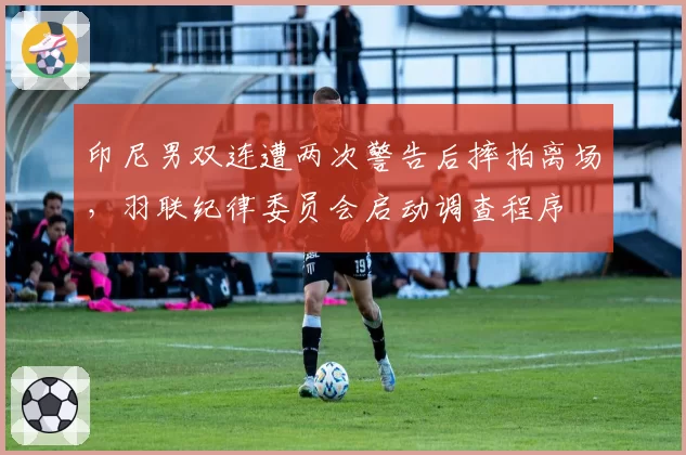 印尼男双连遭两次警告后摔拍离场,羽联纪律委员会启动调查程序