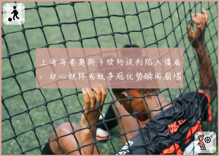 上海海港奥斯卡续约谈判陷入僵局,核心缺阵或致争冠优势瞬间崩塌