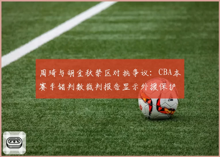 周琦与胡金秋禁区对抗争议:CBA本赛季错判数裁判报告显示外援保护倾向