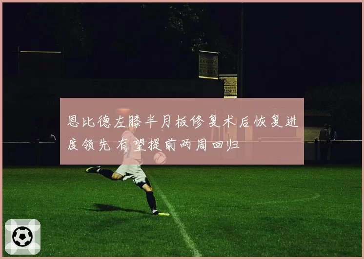 恩比德左膝半月板修复术后恢复进度领先 有望提前两周回归