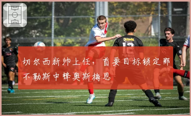 切尔西新帅上任,首要目标锁定那不勒斯中锋奥斯梅恩