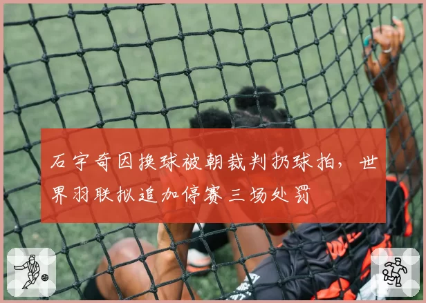 石宇奇因换球被朝裁判扔球拍，世界羽联拟追加停赛三场处罚