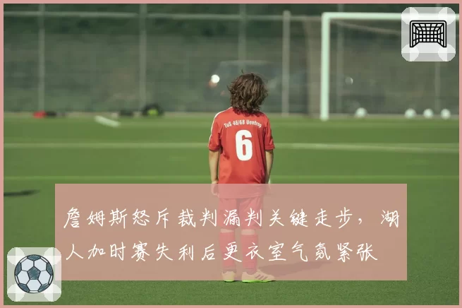 詹姆斯怒斥裁判漏判关键走步，湖人加时赛失利后更衣室气氛紧张