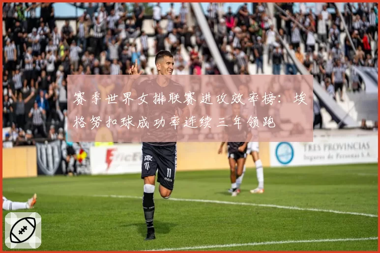 赛季世界女排联赛进攻效率榜：埃格努扣球成功率连续三年领跑