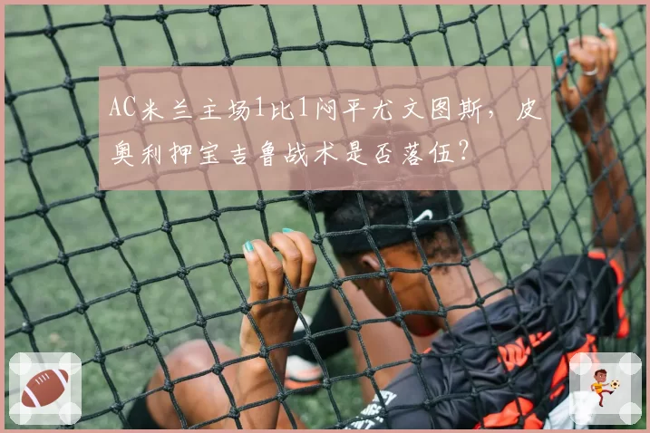 AC米兰主场1比1闷平尤文图斯,皮奥利押宝吉鲁战术是否落伍?
