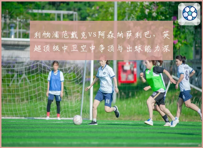 利物浦范戴克vs阿森纳萨利巴，英超顶级中卫空中争顶与出球能力深度解读