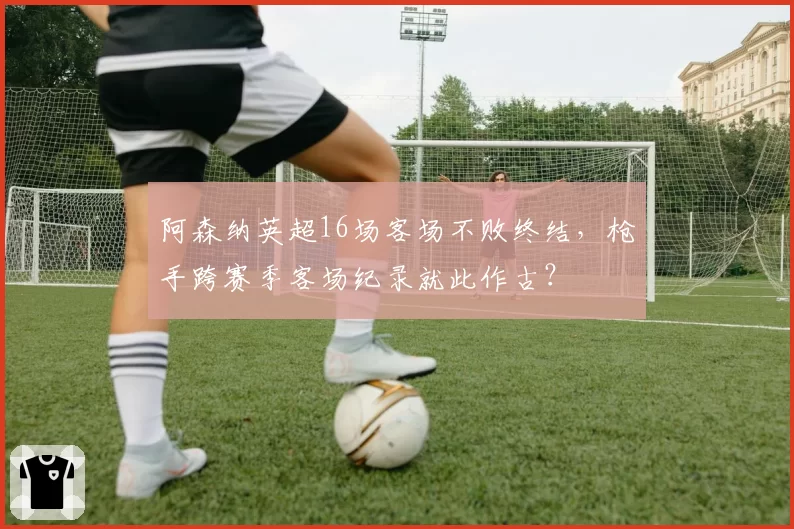 阿森纳英超16场客场不败终结，枪手跨赛季客场纪录就此作古？