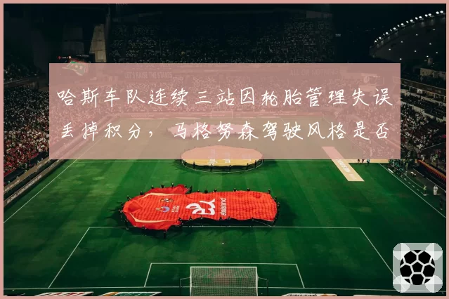 哈斯车队连续三站因轮胎管理失误丢掉积分，马格努森驾驶风格是否需要调整？
