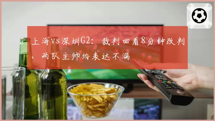 上海vs深圳G2：裁判回看8分钟改判，两队主帅均表达不满