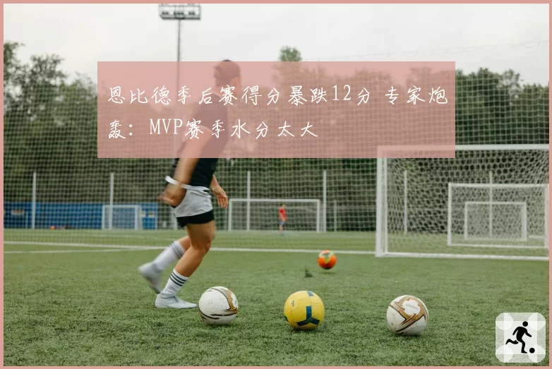 恩比德季后赛得分暴跌12分 专家炮轰:MVP赛季水分太大