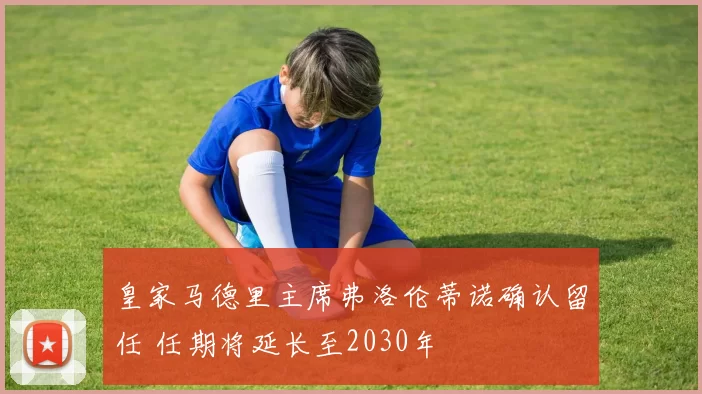 皇家马德里主席弗洛伦蒂诺确认留任 任期将延长至2030年