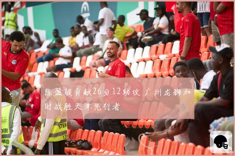 陈盈骏贡献26分12助攻 广州龙狮加时战胜天津先行者