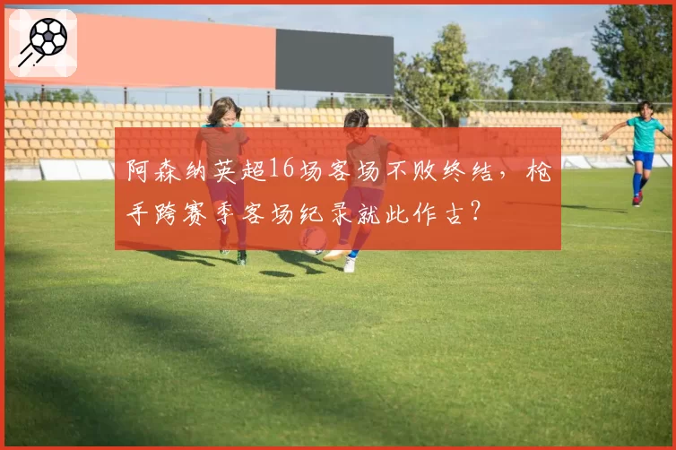 阿森纳英超16场客场不败终结,枪手跨赛季客场纪录就此作古?