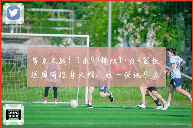 粤京大战！1米99锋线17分4篮板，送周琦追身大帽，这一夜他尽力了