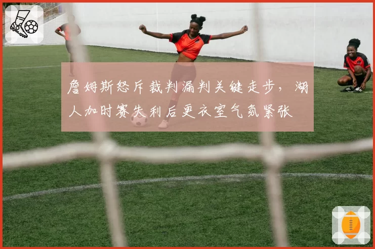 詹姆斯怒斥裁判漏判关键走步，湖人加时赛失利后更衣室气氛紧张