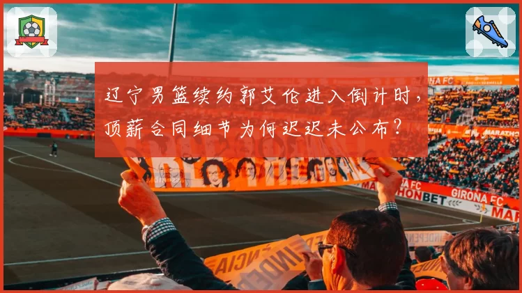 辽宁男篮续约郭艾伦进入倒计时，顶薪合同细节为何迟迟未公布？