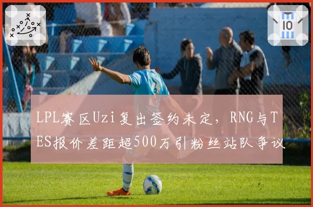 LPL赛区Uzi复出签约未定，RNG与TES报价差距超500万引粉丝站队争议