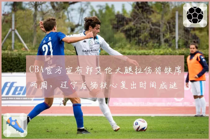 CBA官方宣布郭艾伦大腿拉伤将缺席两周,辽宁后场核心复出时间成谜