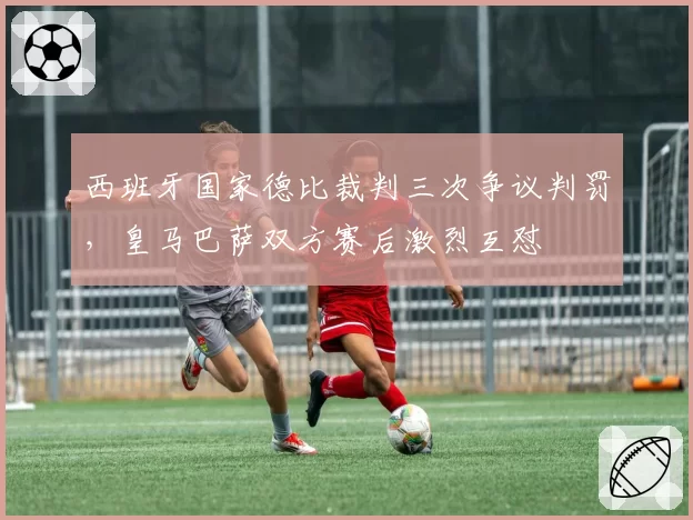 西班牙国家德比裁判三次争议判罚，皇马巴萨双方赛后激烈互怼