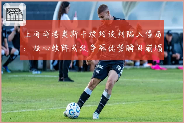 上海海港奥斯卡续约谈判陷入僵局，核心缺阵或致争冠优势瞬间崩塌