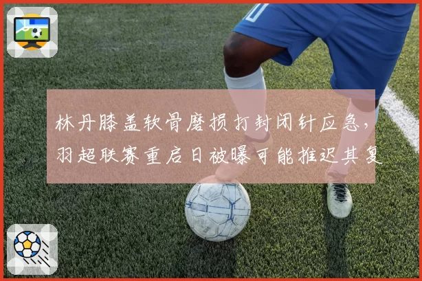 林丹膝盖软骨磨损打封闭针应急,羽超联赛重启日被曝可能推迟其复出__br_