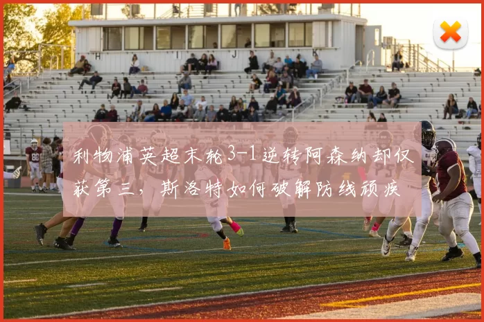 利物浦英超末轮3-1逆转阿森纳却仅获第三，斯洛特如何破解防线顽疾？