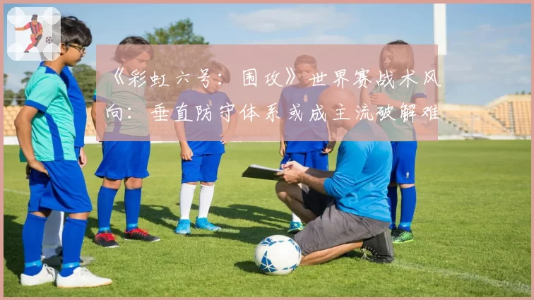 《彩虹六号：围攻》世界赛战术风向：垂直防守体系或成主流破解难题