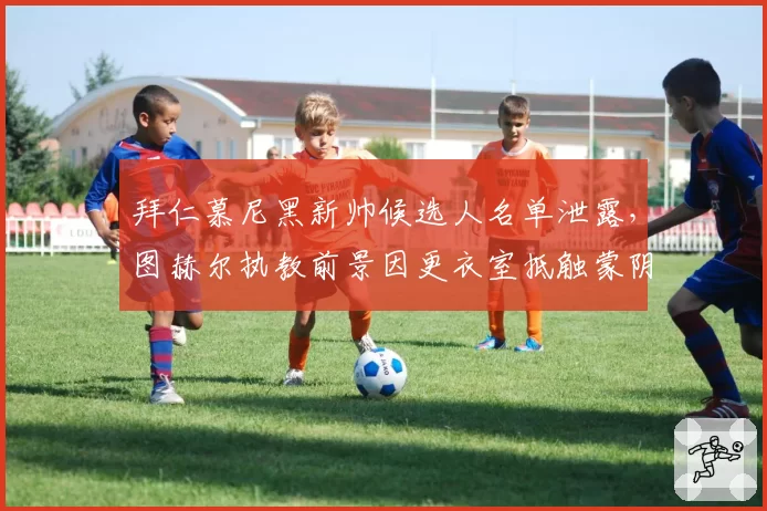 拜仁慕尼黑新帅候选人名单泄露,图赫尔执教前景因更衣室抵触蒙阴
