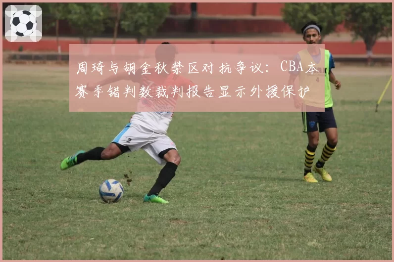 周琦与胡金秋禁区对抗争议:CBA本赛季错判数裁判报告显示外援保护倾向