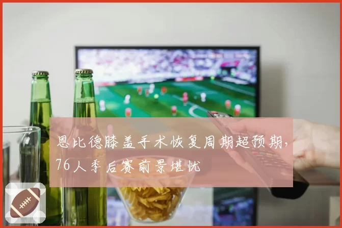 恩比德膝盖手术恢复周期超预期,76人季后赛前景堪忧