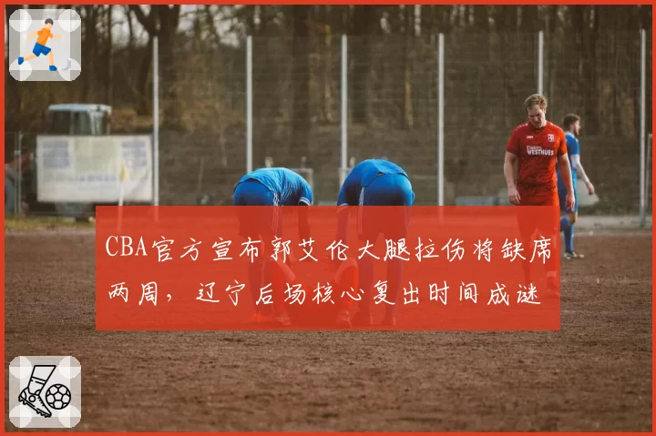 CBA官方宣布郭艾伦大腿拉伤将缺席两周,辽宁后场核心复出时间成谜