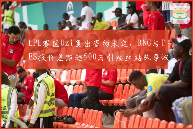 LPL赛区Uzi复出签约未定,RNG与TES报价差距超500万引粉丝站队争议