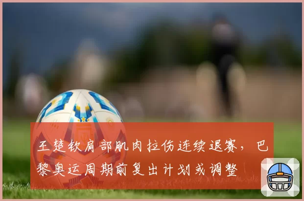 王楚钦肩部肌肉拉伤连续退赛，巴黎奥运周期前复出计划或调整