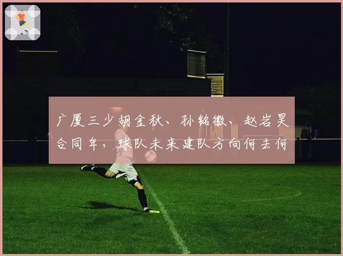 广厦三少胡金秋、孙铭徽、赵岩昊合同年,球队未来建队方向何去何从
