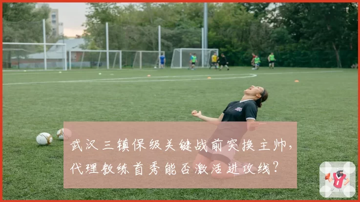 武汉三镇保级关键战前突换主帅，代理教练首秀能否激活进攻线？