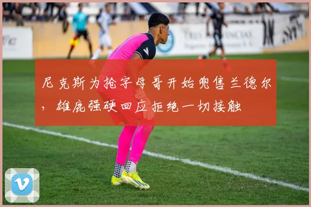 尼克斯为抢字母哥开始兜售兰德尔，雄鹿强硬回应拒绝一切接触