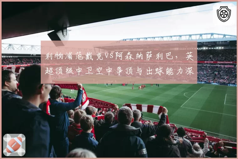 利物浦范戴克vs阿森纳萨利巴，英超顶级中卫空中争顶与出球能力深度解读