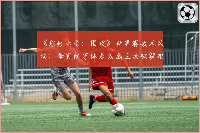 《彩虹六号：围攻》世界赛战术风向：垂直防守体系或成主流破解难题