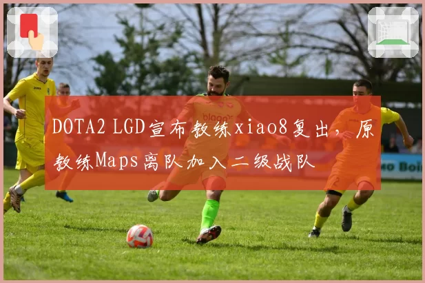 DOTA2 LGD宣布教练xiao8复出,原教练Maps离队加入二级战队