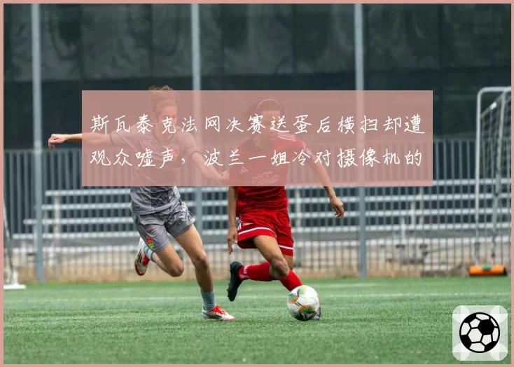斯瓦泰克法网决赛送蛋后横扫却遭观众嘘声，波兰一姐冷对摄像机的姿态惹两极热议