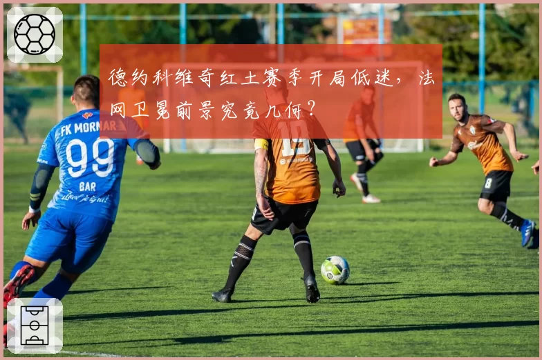 德约科维奇红土赛季开局低迷，法网卫冕前景究竟几何？